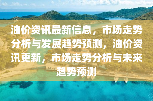 油价资讯最新信息，市场走势分析与发展趋势预测，油价资讯更新，市场走势分析与未来趋势预测
