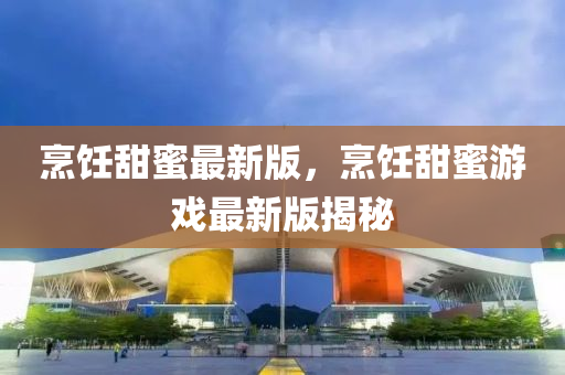 烹饪甜蜜最新版，烹饪甜蜜游戏最新版揭秘