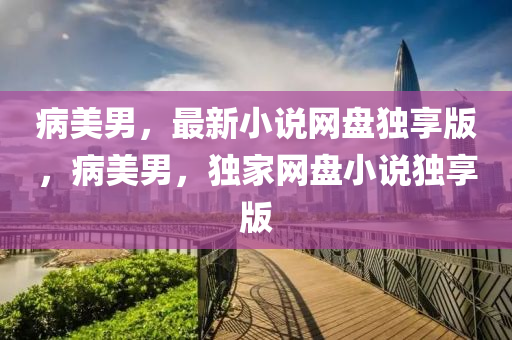 病美男，最新小说网盘独享版，病美男，独家网盘小说独享版