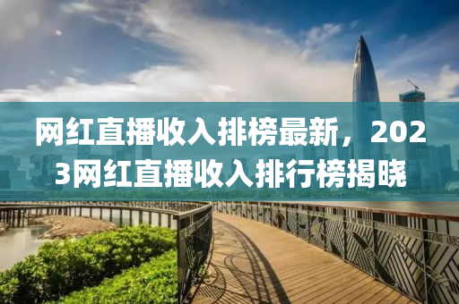 网红直播收入排榜最新，2023网红直播收入排行榜揭晓