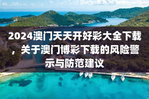 2024澳门天天开好彩大全下载，关于澳门博彩下载的风险警示与防范建议