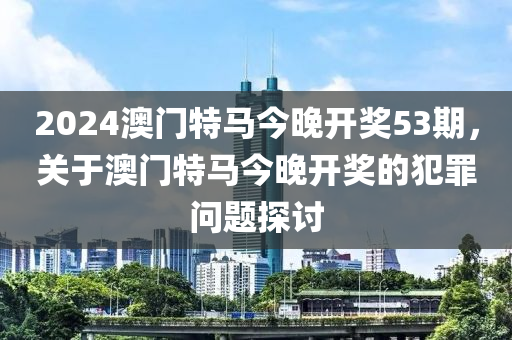 2024澳门特马今晚开奖53期，关于澳门特马今晚开奖的犯罪问题探讨