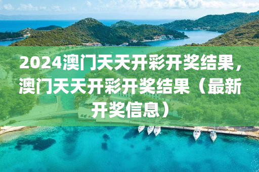 2024澳门天天开彩开奖结果，澳门天天开彩开奖结果（最新开奖信息）