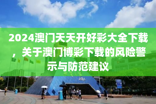 2024澳门天天开好彩大全下载，关于澳门博彩下载的风险警示与防范建议